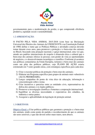 _______________________________________________________________
www.pactopelavidaanimal.com.br
governamentais para a modernização da gestão, o que compreende eficiência
produtiva, equidade social e sustentabilidade.
1.2 APRESENTAÇÃO:
O PACTO PELA VIDA ANIMAL 2015-2018 (com base na Declaração
Universal dos Direitos dos Animais da UNESCO/1978 e na Constituição Federal
de 1988) define o rumo que as Políticas Públicas e atividades conexas deverão
tomar durante esses anos, para promover a proteção e o bem-estar dos animais
no Brasil, buscando uma projeção nacional, e quiçá internacional, uma vez que,
atende aos padrões internacionais de respeito à dimensão ética e cultural que o
bem-estar dos animais oferece às pessoas; sem perder de vista as oportunidades
de negócios, e o desenvolvimento tecnológico e científico. Conforme já acontece
nas políticas comunitárias da União Européia, teríamos o bem-estar dos animais
como um pilar das políticas públicas, cujo PLANO DE AÇÃO estaria
estruturado em 7 (sete) grandes áreas, com estratégias específicas para cada área:
1) Criar e executar políticas de proteção e bem-estar dos animais;
2) Elaborar um Programa específico para grupos de animais mais vulneráveis
(ALTA PRIORIDADE);
3) Lançar campanhas do ponto de vista ético de educação, informação e
conscientização sobre o tema;
4) Criar incentivos e parcerias entre as entidades civis, representativas da
defesa dos animais e os órgãos públicos;
5) Promover a investigação científica e fomentar a cooperação internacional;
6) Equilibrar as diversas necessidades e expectativas dos cidadãos, da
indústria e outras partes;
7) Assegurar a aplicabilidade da legislação de proteção animal.
1.3 OBJETIVOS:
Objetivo Geral→ Criar políticas públicas que garantam a proteção e o bem-estar
dos animais, tendo como ponto de partida o reconhecimento de que os animais
são seres sensíveis, e que não devem sofrer maus tratos, nem abusos.
 