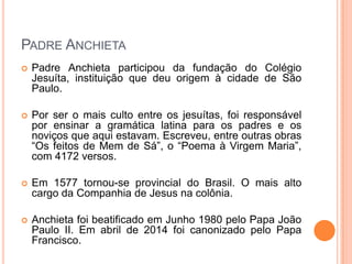 Padre Anchieta
 Padre Anchieta participou da fundação do Colégio Jesuíta,
instituição que deu origem à cidade de São Paulo.
 Por ser o mais culto entre os jesuítas, foi responsável por
ensinar a gramática latina para os padres e os noviços que
aqui estavam. Escreveu, entre outras obras “Os feitos de
Mem de Sá”, o “Poema à Virgem Maria”, com 4172 versos.
 Em 1577 tornou-se provincial do Brasil. O mais alto cargo
da Companhia de Jesus na colônia.
 Anchieta foi beatificado em Junho 1980 pelo Papa João
Paulo II. Em abril de 2014 foi canonizado pelo Papa
Francisco.
 