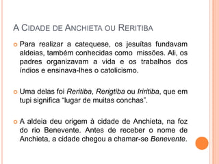 A Cidade de Anchieta ou Reritiba
 Para realizar a catequese, os jesuítas fundavam
aldeias, também conhecidas como missões. Ali, os
padres organizavam a vida e os trabalhos dos
índios e ensinava-lhes o catolicismo.
 Uma delas foi Reritiba, Rerigtiba ou Iriritiba, que
em tupi significa “lugar de muitas conchas”.
 A aldeia deu origem à cidade de Anchieta, na foz
do rio Benevente. Antes de receber o nome de
Anchieta, a cidade chegou a chamar-se Benevente.
 