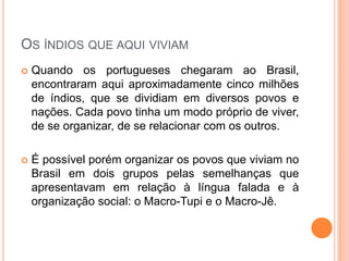 Os índios que aqui viviam
 Quando os portugueses chegaram ao Brasil,
encontraram aqui aproximadamente cinco
milhões de índios, que se dividiam em diversos
povos e nações. Cada povo tinha um modo próprio
de viver, de se organizar, de se relacionar com os
outros.
 É possível porém organizar os povos que viviam
no Brasil em dois grupos pelas semelhanças que
apresentavam em relação à língua falada e à
organização social: o Macro-Tupi e o Macro-Jê.
 