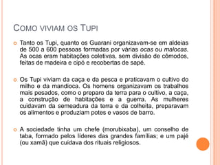Como viviam os Tupi
 Tanto os Tupi, quanto os Guarani organizavam-se em
aldeias de 500 a 600 pessoas formadas por várias ocas ou
malocas. As ocas eram habitações coletivas, sem divisão de
cômodos, feitas de madeira e cipó e recobertas de sapé.
 Os Tupi viviam da caça e da pesca e praticavam o cultivo do
milho e da mandioca. Os homens organizavam os trabalhos
mais pesados, como o preparo da terra para o cultivo, a
caça, a construção de habitações e a guerra. As mulheres
cuidavam da semeadura da terra e da colheita, preparavam
os alimentos e produziam potes e vasos de barro.
 A sociedade tinha um chefe (morubixaba), um conselho de
taba, formado pelos líderes das grandes famílias; e um pajé
(ou xamã) que cuidava dos rituais religiosos.
 