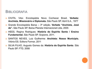 Bibliografia
 CIVITA, Vitor. Enciclopédia Novo Conhecer Brasil. Verbete: Anchieta,
Missionário e Diplomata. São Paulo SP. Abril S.A., 1977
 Grande Enciclopédia Barsa – 3ª edição. Verbete “Anchieta, José de”. São
Paulo SP. Barsa Planeta Internacional Ltda, 2005
 HEES, Regina Rodrigues: História do Espírito Santo / Ensino
Fundamental. São Paulo SP. Scipione, 2011.
 SANTOS NEVES, Luiz Guilherme: Anchieta: Nosso Município. Vitória
ES. Editora Formar, 2011
 SILVA FILHO, Augusto Gomes da: História do Espírito Santo. São Paulo
SP. FTD, 2008
 
