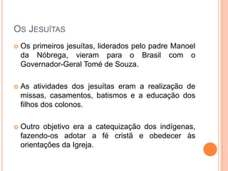 Os Jesuítas
 Os primeiros jesuítas, liderados pelo padre
Manoel da Nóbrega, vieram para o Brasil com o
Governador-Geral Tomé de Souza.
 As atividades dos jesuítas eram a realização de
missas, casamentos, batismos e a educação dos
filhos dos colonos.
 Outro objetivo era a catequização dos indígenas,
fazendo-os adotar a fé cristã e obedecer às
orientações da Igreja.
 