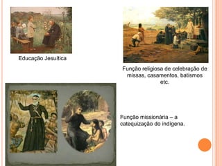 Educação Jesuítica
Função religiosa de celebração de
missas, casamentos, batismos etc.
Função missionária – a catequização
do indígena.
 