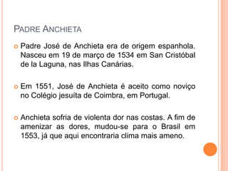 Padre Anchieta
 Padre José de Anchieta era de origem espanhola.
Nasceu em 19 de março de 1534 em San Cristóbal
de la Laguna, nas Ilhas Canárias.
 Em 1551, José de Anchieta é aceito como noviço
no Colégio jesuíta de Coimbra, em Portugal.
 Anchieta sofria de violenta dor nas costas. A fim
de amenizar as dores, mudou-se para o Brasil em
1553, já que aqui encontraria clima mais ameno.
 