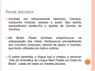 Padre Anchieta
 Anchieta era extremamente talentoso. Cantava,
compunha músicas, poesias e autos. Seu talento
extraordinário rendeu-lhe o apelido de Canário de
Coimbra.
 No Brasil, Padre Anchieta empenhou-se na
catequização dos índios. Dedicava-se principalmente
aos curumins (crianças), através de peças e músicas,
que foram utilizados em toda a colônia.
 O padre aprendeu a língua tupi e chegou a escrever
“Arte da Gramática da Língua Mais Falada na Costa
do Brasil”, usada em todas as missões jesuítas.
 