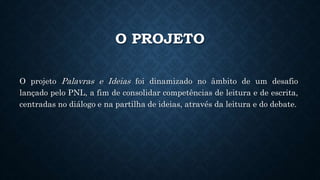 O PROJETO
O projeto Palavras e Ideias foi dinamizado no âmbito de um desafio
lançado pelo PNL, a fim de consolidar competências de leitura e de escrita,
centradas no diálogo e na partilha de ideias, através da leitura e do debate.
 