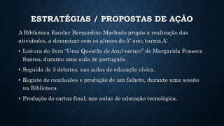 ESTRATÉGIAS / PROPOSTAS DE AÇÃO
A Biblioteca Escolar Bernardino Machado propôs a realização das
atividades, a dinamizar com os alunos do 5º ano, turma A:
• Leitura do livro “Uma Questão de Azul-escuro” de Margarida Fonseca
Santos, durante uma aula de português.
• Seguida de 3 debates, nas aulas de educação cívica.
• Registo de conclusões e produção de um folheto, durante uma sessão
na Biblioteca.
• Produção do cartaz final, nas aulas de educação tecnológica.
 