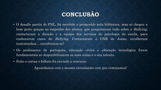 CONCLUSÃO
• O desafio partiu do PNL, foi recebido e promovido pela biblioteca, mas só chegou a
bom porto graças ao empenho dos alunos, que pesquisaram tudo sobre o Bullying,
contactaram a direção e a equipa dos serviços de psicologia da escola, para
conhecerem casos de Bullying. Contactaram a GNR de Joane, recolheram
testemunhos… envolveram-se!
• Os professores de português, educação cívica e educação tecnológica foram
fundamentais ao disponibilizarem as suas aulas e o seu talento.
• Feito o cartaz e folheto foi enviado a concurso
Aguardamos com o mesmo entusiasmo com que começamos!
 