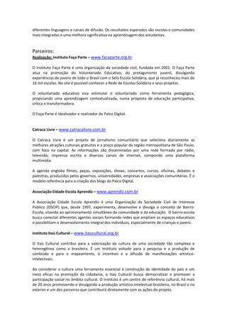 diferentes linguagens e canais de difusão. Os resultados esperados são escolas e comunidades 
mais integradas e uma melhora significativa na aprendizagem dos estudantes. 
 
  
Parceiros: 
Realização: Instituto Faça Parte – www.facaparte.org.br
 
O Instituto Faça Parte é uma organização da sociedade civil, fundada em 2001. O Faça Parte 
atua  na  promoção  do  Voluntariado  Educativo,  do  protagonismo  juvenil,  divulgando 
experiências de jovens de todo o Brasil com o Selo Escola Solidária, que já reconheceu mais de 
16 mil escolas. No site é possível conhecer a Rede de Escolas Solidária e seus projetos. 
 
O  voluntariado  educativo  visa  estimular  o  voluntariado  como  ferramenta  pedagógica, 
propiciando  uma  aprendizagem  contextualizada,  numa  proposta  de  educação  participativa, 
crítica e transformadora.  
 
O Faça Parte é idealizador e realizador do Palco Digital. 
 
 
Catraca Livre – www.catracalivre.com.br
 
O  Catraca  Livre  é  um  projeto  de  jornalismo  comunitário  que  seleciona  diariamente  as 
melhores atrações culturais gratuitas e a preço popular da região metropolitana de São Paulo, 
com  foco  na  capital.  As  informações  são  disseminadas  por  uma  rede  formada  por  rádio, 
televisão,  imprensa  escrita  e  diversos  canais  de  internet,  compondo  uma  plataforma 
multimídia. 
 
A  agenda  engloba  filmes,  peças,  exposições,  shows,  concertos,  cursos,  oficinas,  debates  e 
palestras, produzidos pelos governos, universidades, empresas e associações comunitárias. É o 
modelo‐referência para a criação dos blogs do Palco Digital. 
 
Associação Cidade Escola Aprendiz – www.aprendiz.com.br
 
A  Associação  Cidade  Escola  Aprendiz  é  uma  Organização  da  Sociedade  Civil  de  Interesse 
Público  (OSCIP)  que,  desde  1997,  experimenta,  desenvolve  e  divulga  o  conceito  de  Bairro‐
Escola, visando ao aprimoramento simultâneo da comunidade e da educação.  O bairro‐escola 
busca conectar diferentes agentes sociais formando redes que ampliam os espaços educativos 
e possibilitam o desenvolvimento integral dos indivíduos, especialmente de crianças e jovens. 
 
Instituto Itaú Cultural – www.itaucultural.org.br
 
O  Itaú  Cultural  contribui  para  a  valorização  da  cultura  de  uma  sociedade  tão  complexa  e 
heterogênea  como  a  brasileira.  É  um  Instituto  voltado  para  a  pesquisa  e  a  produção  de 
conteúdo  e  para  o  mapeamento,  o  incentivo  e  a  difusão  de  manifestações  artístico‐
intelectuais. 
 
Ao  considerar  a  cultura  uma  ferramenta  essencial  à  construção  da  identidade  do  país  e  um 
meio  eficaz  na  promoção  da  cidadania,  o  Itaú  Cultural  busca  democratizar  e  promover  a 
participação social no âmbito cultural. O instituto é um centro de referência cultural, há mais 
de 20 anos promovendo e divulgando a produção artístico‐intelectual brasileira, no Brasil e no 
exterior e um dos parceiros que contribuirá diretamente com as ações do projeto. 
 
