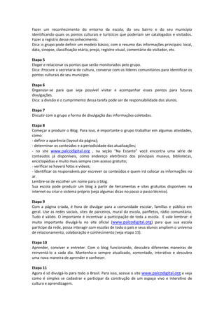 Fazer  um  reconhecimento  do  entorno  da  escola,  do  seu  bairro  e  do  seu  município 
identificando quais os pontos culturais e turísticos que poderiam ser catalogados e visitados. 
Fazer o registro desse reconhecimento.  
Dica: o grupo pode definir um modelo básico, com o resumo das informações principais: local, 
data, sinopse, classificação etária, preço, registro visual, comentário do visitador, etc.  
 
Etapa 5 
Eleger e relacionar os pontos que serão monitorados pelo grupo. 
Dica: Procure a secretaria de cultura, converse com os líderes comunitários para identificar os 
pontos culturais de seu município.  
 
Etapa 6 
Organizar‐se  para  que  seja  possível  visitar  e  acompanhar  esses  pontos  para  futuras 
divulgações.  
Dica: a divisão e o cumprimento dessa tarefa pode ser de responsabilidade dos alunos. 
 
Etapa 7 
Discutir com o grupo a forma de divulgação das informações coletadas. 
 
Etapa 8 
Começar a produzir o Blog. Para isso, é importante o grupo trabalhar em algumas atividades, 
como: 
‐ definir a aparência (layout da página); 
‐ determinar os conteúdos e a periodicidade das atualizações; 
‐  no  site  www.palcodigital.org  ,  na  seção  “Na  Estante”  você  encontra  uma  série  de 
conteúdos  já  disponíveis,  como  endereço  eletrônico  dos  principais  museus,  bibliotecas, 
enciclopédias e muito mais sempre com acesso gratuito; 
‐ verificar se haverá fotos e vídeos; 
‐ identificar os responsáveis por escrever os conteúdos e quem irá colocar as informações no 
ar. 
Lembre‐se de escolher um nome para o blog.   
Sua  escola  pode  produzir  um  blog  a  partir  de  ferramentas  e  sites  gratuitos  disponíveis  na 
internet ou criar o sistema próprio (veja algumas dicas no passo a passo técnico). 
 
Etapa 9 
Com  a  página  criada,  é  hora  de  divulgar  para  a  comunidade  escolar,  famílias  e  público  em 
geral.  Use  as  redes  sociais,  sites  de  parceiros,  mural  da  escola,  panfletos,  rádio  comunitária. 
Tudo  é  válido.  O  importante  é  incentivar  a  participação  de  toda  a  escola.    E  vale  lembrar:  é 
muito  importante  divulgá‐la  no  site  oficial  (www.palcodigital.org)  para  que  sua  escola 
participe da rede, possa interagir com escolas de todo o país e seus alunos ampliem o universo 
de relacionamento, colaboração e conhecimento (veja etapa 11). 
 
Etapa 10 
Aprender,  conviver  e  entreter.  Com  o  blog  funcionando,  descubra  diferentes  maneiras  de 
reinventá‐lo  a  cada  dia.  Mantenha‐o  sempre  atualizado,  comentado,  interativo  e  descubra 
uma nova maneira de aprender e conhecer. 
 
Etapa 11 
Agora é só divulgá‐lo para todo o Brasil. Para isso, acesse o site  www.palcodigital.org e veja 
como  é  simples  se  cadastrar  e  participar  da  construção  de  um  espaço  vivo  e  interativo  de 
cultura e aprendizagem. 
 