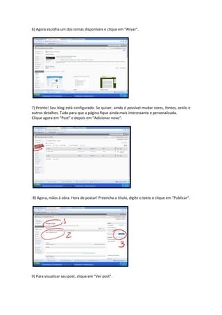 6) Agora escolha um dos temas disponíveis e clique em “Ativar”. 




7) Pronto! Seu blog está configurado. Se quiser, ainda é possível mudar cores, fontes, estilo e 
outros detalhes. Tudo para que a página fique ainda mais interessante e personalizada. 
Clique agora em “Post” e depois em “Adicionar novo”. 




 8) Agora, mãos à obra. Hora de postar! Preencha o título, digite o texto e clique em “Publicar”. 




9) Para visualizar seu post, clique em “Ver post”. 
 