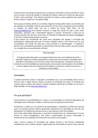A escola forma uma equipe composta por um professor orientador e alunos voluntários. Como 
será o convite, a forma de seleção e o método de trabalho, tudo fica a critério de cada escola. 
O  item  “como  participar”  mais  adiante  apresenta  um  passo  a  passo  sugestivo  para  ajudar  a 
escola começar a organizar o seu próprio blog. 
  
Com o grupo montado, decide‐se o conteúdo. Algumas escolas podem optar, por exemplo, por 
dar destaque às atividades culturais que acontecem em seu bairro, enquanto outras escolhem 
as  atrações  da  cidade  toda,  isso  fica  a  critério  da  escola.  Além  disso,  no  site 
www.palcodigital.org  será  possível  conhecer  os  blogs  das  escolas  de  todo  o  país,  trocar 
impressões,  aprender  com  a  diversidade  regional  e  cultural,  incrementar  o  blog  com  os 
serviços gratuitos da internet e muito mais. O conteúdo irá depender da proposta pedagógica 
e de como a escola decide abordar o assunto.  
O  que  precisa  ser  considerado  são  como  essas  atividades  vão  agregar  à  formação  dos 
participantes,  colaborando  para  que  se  tornem  cidadãos  críticos  e  em  sintonia  com  as  suas 
comunidades,  sem  perder  de  vista  que  o  foco  principal  é  a  aprendizagem.    O  objetivo  é 
permitir que os estudantes percebam o conhecimento está em toda a parte e que eles podem 
ter um papel ativo na sua produção e difusão. 
 
                                          Mais Educação: 

    O Programa Mais Educação é um programa federal que tem como objetivo fomentar a 
  educação integral de crianças, adolescentes e jovens por meio do apoio a atividades sócio‐
  educativas articuladas ao currículo das escolas. Nessa perspectiva, o programa estimula as 
escolas de sua territorialidade que optaram pelos macrocampos Comunicação e Uso de Mídias 
   e Cultura Digital, além das escolas de Ensino Médio a se tornarem “pólos catraca livre” e 
                                   brilharem no Palco Digital.  

 
Comunidades: 
 
É  possível  aproximar  cultura  e  educação  e  possibilitar  que  a  sua  comunidade  acesse  mais  os 
recursos  que  a  cidade  oferece.  Reúna  um  grupo  de  produção  que  pode  ser  formado  por 
crianças, jovens, adultos e/ou idosos e levante a agenda cultural da sua cidade. Aí é só criar o 
blog e divulgar no site www.palcodigital.org! 
 
 
 
Por que participar? 
 
Você  já  pensou  na  possibilidade  de  a  escola  e  as  comunidades  se  tornarem  laboratórios  de 
tecnologia social, utilizando a cidade e a internet como uma grande sala de aula?  
 
Transformar  a  cidade  em  um  ambiente  de  aprendizagem,  ampliando  os  limites  das  salas  de 
aula  é  um  desafio  possível.  Saberes  igualmente  importantes  aos  aprendidos  em  sala  de  aula 
são gerados no cotidiano das pessoas comuns, das empresas e das comunidades.  
Com tantas informações disponíveis, é necessário transformá‐las em conhecimento.  É aí  que 
entram  os  alunos  protagonistas.  Eles  terão  a  oportunidade  de  buscar  informações  e 
transformá‐las em conteúdos de interesse de sua escola e comunidade.  
 
Assim,  criam‐se  espaços  de  articulação  dos  saberes  formais  e  não  formais  trabalhando 
competências como a coleta, seleção e organização das informações e a leitura critica, além de 
 