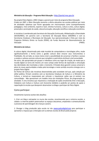  
Ministério da Educação – Programa Mais Educação ‐ http://portal.mec.gov.br
 
No projeto Palco Digital, o MEC integra a parceria por meio do programa Mais Educação.  
Criado em 2007, o Mais Educação aumenta a oferta educativa nas escolas públicas por meio 
de  atividades  optativas  que  foram  agrupadas  em  macrocampos  como  acompanhamento 
pedagógico, meio ambiente, esporte e lazer, direitos humanos, cultura e artes, cultura digital, 
prevenção e promoção da saúde, educomunicação, educação científica e educação econômica. 
 
A iniciativa é coordenada pela Secretaria de Educação Continuada, Alfabetização e Diversidade 
(SECAD/MEC),  em  parceria  com  a  Secretaria  de  Educação  Básica  (SEB/MEC)  e  com  as 
Secretarias  Estaduais  e  Municipais  de  Educação.  Sua  operacionalização  é  feita  por  meio  do 
Programa  Dinheiro  Direto  na  Escola  (PDDE),  do  Fundo  Nacional  de  Desenvolvimento  da 
Educação                                                                                       (FNDE). 
 
Ministério da Cultura 
 
A  cultura  digital,  disseminada  pela  rede  mundial  de  computadores  e  tecnologias  afins,  muda 
significativamente  a  forma  como  a  gestão  cultural  deve  encarar  seus  instrumentos  e 
finalidades. De um lado, os novos meios criam a possibilidade de conservar e facilitar o acesso 
a amplos e valiosos acervos culturais que compõem o patrimônio do Brasil e da humanidade. 
De outro, são apropriados por grupos e indivíduos como seu lugar de criação, de modo que o 
mundo  digital  se  torna  ele  mesmo  um  novo  campo  onde  formas  de  expressão  e  articulação 
das identidades são inventadas a todo o momento. O Estado deve garantir acesso universal e 
pleno às novas oportunidades criadas pela tecnologia e neste sentido encontra sinergia com o 
projeto Palco Digital. 
Os Pontos de Cultura são iniciativas desenvolvidas pela sociedade civil que, após seleção por 
edital  público,  firmam  convênio  com  as  Secretarias  Estaduais  de  Cultura  e  o  Ministério  da 
Cultura,  e  tornam‐se  responsáveis  por  articular  e  impulsionar  ações  que  já  existem  nas 
comunidades.    Não  apresentam  um  modelo  único  de  instalações  físicas,  de  programação  ou 
atividade. É uma iniciativa que impulsiona a realização de ações envolvendo Arte e Educação, 
Cidadania  com  Cultura  e  Cultura  com  Economia  Solidária  e  poderão  ser  pontos  de  apoio  e 
capacitação às escolas que desejarem desenvolver os blogs e participar do Palco Digital. 
 
Como participar: 
 
Inicialmente é preciso aceitar dois desafios: 
 
1.  Criar  um  blog  e  extrapolar  os  muros  das  escolas,  reconhecendo  que  o  entorno  escolar,  a 
cidade e a internet podem potencializar os espaços educativos, ampliando e contextualizando 
o processo de aprendizagem de crianças e jovens. 
 
2.  Divulgar  o  blog  produzido  pela  escola  no  site  www.palcodigital.org  para  participar  e 
aproveitar a riqueza que a interação com as demais escolas do Brasil pode propiciar. 
 
 