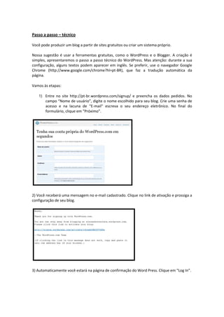  
Passo a passo – técnico 
 
Você pode produzir um blog a partir de sites gratuitos ou criar um sistema próprio.  
 
Nossa  sugestão  é  usar  a  ferramentas  gratuitas,  como  o  WordPress  e  o  Blogger.  A  criação  é 
simples, apresentaremos o passo a passo técnico do WordPress. Mas atenção: durante a sua 
configuração,  alguns  textos  podem  aparecer  em  inglês.  Se  preferir,  use  o  navegador  Google 
Chrome  (http://www.google.com/chrome?hl=pt‐BR),  que  faz  a  tradução  automática  da 
página.  

Vamos às etapas: 

    1) Entre  no  site  http://pt‐br.wordpress.com/signup/  e  preencha  os  dados  pedidos.  No 
        campo “Nome de usuário”, digite o nome escolhido para seu blog. Crie uma senha de 
        acesso  e  na  lacuna  de  “E‐mail”  escreva  o  seu  endereço  eletrônico.  No  final  do 
        formulário, clique em “Próximo”. 




2) Você receberá uma mensagem no e‐mail cadastrado. Clique no link de ativação e prossiga a 
configuração de seu blog. 




3) Automaticamente você estará na página de confirmação do Word Press. Clique em “Log In”. 
 