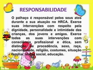 O palhaço é responsável pelos seus atos
durante a sua atuação no HRCA. Exerce
suas intervenções com respeito pela
dignidade, personalidade e intimidade das
crianças, dos jovens e amigos. Exerce
todas as suas intervenções com
consciência profissional e ética, sem
distinção de procedência, sexo, raça,
nacionalidade, religião, costumes, situação
familiar, status social, educação.
 