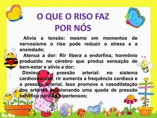 Alivia a tensão: mesmo em momentos de
nervosismo o riso pode reduzir o stress e a
ansiedade;
Atenua a dor: Rir libera a endorfina, hormônio
produzido no cérebro que produz sensação de
bem-estar e alivia a dor;
Diminui a pressão arterial: no sistema
cardiovascular, rir aumenta a frequência cardíaca e
a pressão arterial. Isso promove a vasodilatação
das artérias ocasionando uma queda de pressão
benéfica para os hipertensos;
 