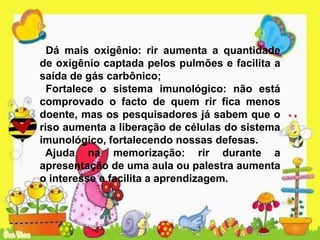 Dá mais oxigênio: rir aumenta a quantidade
de oxigênio captada pelos pulmões e facilita a
saída de gás carbônico;
Fortalece o sistema imunológico: não está
comprovado o facto de quem rir fica menos
doente, mas os pesquisadores já sabem que o
riso aumenta a liberação de células do sistema
imunológico, fortalecendo nossas defesas.
Ajuda na memorização: rir durante a
apresentação de uma aula ou palestra aumenta
o interesse e facilita a aprendizagem.
 