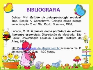 Gainza, V.H. Estudo de psicopedagogia musical.
Trad. Beatriz A. Cannabrava. Coleção novas buscas
em educação. 2. ed. São Paulo: Summus, 1988.
Lacorte, M. R. A música como portadora de valores
humanos essenciais. Dissertação de Mestrado. São
Paulo: Universidade Estadual Paulista, Instituto de
Artes, 2003.
http://www.doutores da alegria.com.br acessado dia 11
de março de 2013 as 14:30 horas.
 