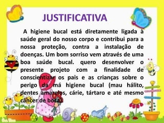 A higiene bucal está diretamente ligada à
saúde geral do nosso corpo e contribui para a
nossa proteção, contra a instalação de
doenças. Um bom sorriso vem através de uma
boa saúde bucal. quero desenvolver o
presente projeto com a finalidade de
conscientizar os pais e as crianças sobre o
perigo da má higiene bucal (mau hálito,
dentes amarelos, cárie, tártaro e até mesmo
câncer de boca).
 