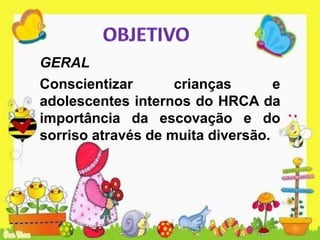 GERAL
Conscientizar crianças e
adolescentes internos do HRCA da
importância da escovação e do
sorriso através de muita diversão.
 