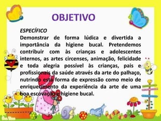 ESPECÍFICO
Demonstrar de forma lúdica e divertida a
importância da higiene bucal. Pretendemos
contribuir com às crianças e adolescentes
internos, as artes circenses, animação, felicidade
e toda alegria possível às crianças, pais e
profissionais da saúde através da arte do palhaço,
nutrindo esta forma de expressão como meio de
enriquecimento da experiência da arte de uma
boa escovação e higiene bucal.
 