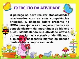O palhaço só deve realizar atos/atividades
relacionados com as suas competências
artísticas. O palhaço estará presente no
HRCA para ajudar as crianças e jovens a se
conscientizarem da importância da higiene
bucal. Manifestando sua atividade através
do humor, fantasia e sorriso, identificando
o quanto é necessário manter os nossos
dentes e boca limpos saudáveis.
 