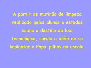 A partir de mutirão de limpeza
realizado pelos alunos e estudos
     sobre o destino do lixo
tecnológico, surgiu a idéia de se
implantar o Papa-pilhas na escola.
 