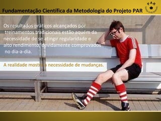 Fundamentação Científica da Metodologia do Projeto PAR
Os resultados práticos alcançados por
treinamentos tradicionais estão aquém da
necessidade de se atingir regularidade e
alto rendimento, devidamente comprovados
no dia-a-dia.
A realidade mostra a necessidade de mudanças.

 