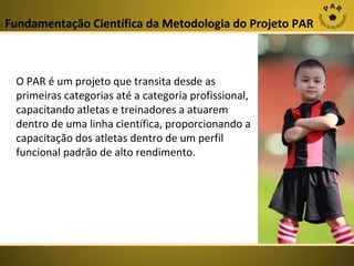 Fundamentação Científica da Metodologia do Projeto PAR

O PAR é um projeto que transita desde as
primeiras categorias até a categoria profissional,
capacitando atletas e treinadores a atuarem
dentro de uma linha científica, proporcionando a
capacitação dos atletas dentro de um perfil
funcional padrão de alto rendimento.

 