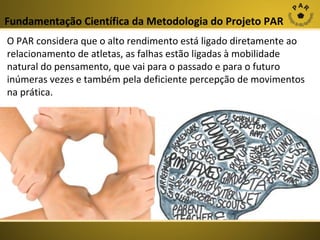 Fundamentação Científica da Metodologia do Projeto PAR
O PAR considera que o alto rendimento está ligado diretamente ao
relacionamento de atletas, as falhas estão ligadas à mobilidade
natural do pensamento, que vai para o passado e para o futuro
inúmeras vezes e também pela deficiente percepção de movimentos
na prática.

 