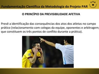 Fundamentação Científica da Metodologia do Projeto PAR
O PRINCÍPIO DA PREVISIBILIDADE AFETIVA

Prevê a identificação das consequências dos atos dos atletas no campo
prático (relacionamento com colegas da equipe, oponentes e arbitragem,
que constituem os três pontos de conflito durante a prática).

 