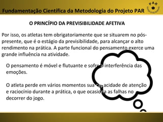 Fundamentação Científica da Metodologia do Projeto PAR
O PRINCÍPIO DA PREVISIBILIDADE AFETIVA
Por isso, os atletas tem obrigatoriamente que se situarem no póspresente, que é o estágio da previsibilidade, para alcançar o alto
rendimento na prática. A parte funcional do pensamento exerce uma
grande influência na atividade.
O pensamento é móvel e flutuante e sofre a interferência das
emoções.
O atleta perde em vários momentos sua capacidade de atenção
e raciocínio durante a prática, o que ocasiona as falhas no
decorrer do jogo.

 
