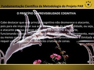 Fundamentação Científica da Metodologia do Projeto PAR
O PRINCÍPIO DA PREVISIBILIDADE COGNITIVA

Cabe destacar que este princípio cognitivo não desmerece o atacante,
pois para ele improvisar sua arte ele necessita da previsibilidade, ou seja,
o atacante precisa antever situações para mostrar a sua arte,
funcionando como a criação mental de várias cenas no pensamento, mais
ou menos como histórias em quadrinhos. A imprevisibilidade é ilimitada e
requer uma infinidade de exercícios criativos de cenas.

 