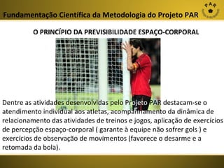 Fundamentação Científica da Metodologia do Projeto PAR
O PRINCÍPIO DA PREVISIBILIDADE ESPAÇO-CORPORAL

Dentre as atividades desenvolvidas pelo Projeto PAR destacam-se o
atendimento individual aos atletas, acompanhamento da dinâmica de
relacionamento das atividades de treinos e jogos, aplicação de exercícios
de percepção espaço-corporal ( garante à equipe não sofrer gols ) e
exercícios de observação de movimentos (favorece o desarme e a
retomada da bola).

 