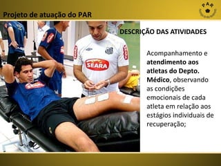 Projeto de atuação do PAR
DESCRIÇÃO DAS ATIVIDADES
Acompanhamento e
atendimento aos
atletas do Depto.
Médico, observando
as condições
emocionais de cada
atleta em relação aos
estágios individuais de
recuperação;

 