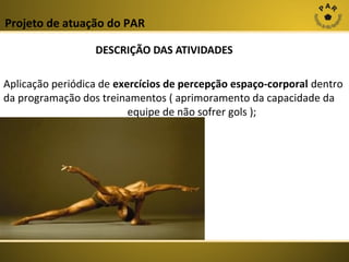 Projeto de atuação do PAR
DESCRIÇÃO DAS ATIVIDADES
Aplicação periódica de exercícios de percepção espaço-corporal dentro
da programação dos treinamentos ( aprimoramento da capacidade da
equipe de não sofrer gols );

 