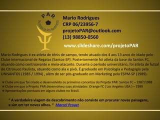 Mario Rodrigues
CRP 06/23956-7
projetoPAR@outlook.com
(13) 98850-0560
www.slideshare.com/projetoPAR
Mario Rodrigues é ex-atleta de tênis de campo, tendo atuado dos 4 aos 13 anos de idade pelo
Clube Internacional de Regatas (Santos-SP). Posteriormente foi atleta da base do Santos FC,
atuando como centroavante e meia-atacante. Durante o período universitário, foi atleta de futsal
do Citrosuco Paulista, atuando como ala e pivô. É graduado em Psicologia e Pedagogia pela
UNISANTOS (1985 / 1994) , além de ser pós-graduado em Marketing pela ESPM-SP (1989).
ᴪ Clube em que foi criado e desenvolvido os primeiros conceitos do Projeto PAR: Santos FC – 1987/1988
ᴪ Clube em que o Projeto PAR desenvolveu suas atividades: Orange FC ( Los Angeles-USA ) – 1989
ᴪ Apresentações pontuais em alguns clubes no Brasil.

“ A verdadeira viagem de descobrimento não consiste em procurar novas paisagens,
e sim em ter novos olhos. “ Marcel Proust

 
