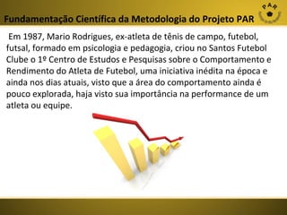Fundamentação Científica da Metodologia do Projeto PAR
 Em 1987, Mario Rodrigues, ex-atleta de tênis de campo, futebol, 
futsal, formado em psicologia e pedagogia, criou no Santos Futebol 
Clube o 1º Centro de Estudos e Pesquisas sobre o Comportamento e 
Rendimento do Atleta de Futebol, uma iniciativa inédita na época e 
ainda nos dias atuais, visto que a área do comportamento ainda é 
pouco explorada, haja visto sua importância na performance de um 
atleta ou equipe. 

 