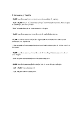 5. Cronograma de Trabalho
• 26/02: Reunião para primeiros encaminhamentos e pedidos de originais.
- 26/02 a 22/03: Procura de patrocínio e definição dos formatos de impressão. Possível apoio
da ADUFRJ que já realizou parceria.
- 26/02 a 29/03: Produção do material de texto e imagens.
• 01/04: Reunião para acompanhar andamento da produção do material.
• 15/04: Reunião para apresentação dos originais e fechamento de linha editorial, com
orientações para copidesque.
- 15/04 a 26/04: Copidesque e ajustes em material texto-imagem, além de últimas mudanças
nos layouts.
• 29/04: Reunião para acompanhar andamento do trabalho gráfico e ajustes em material
texto-imagem.
- 29/04 a 10/05: Diagramação do jornal e revisão tipográfica.
• 13/05: Reunião para aprovação do trabalho final do jornal, últimas mudanças.
- 13/05 a 27/05: Impressão do jornal.
- 27/05 a 28/06: Distribuição do jornal.
 