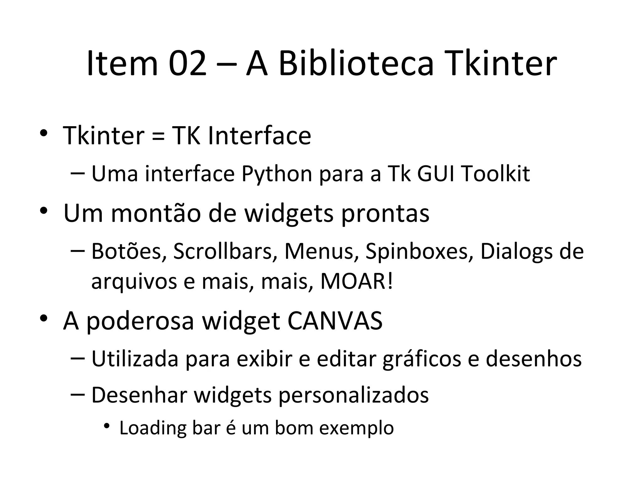 Item 02 – A Biblioteca Tkinter Tkinter = TK Interface Uma interface Python para a Tk GUI Toolkit Um montão de widgets prontas Botões, Scrollbars, Menus, Spinboxes, Dialogs de arquivos e mais, mais, MOAR! A poderosa widget CANVAS Utilizada para exibir e editar gráficos e desenhos Desenhar widgets personalizados Loading bar é um bom exemplo 