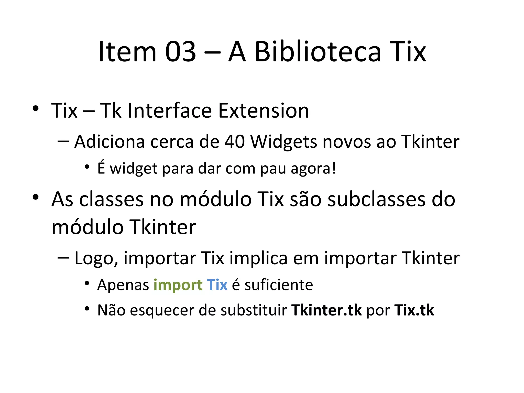Item 03 – A Biblioteca Tix Tix – Tk Interface Extension Adiciona cerca de 40 Widgets novos ao Tkinter É widget para dar com pau agora! As classes no módulo Tix são subclasses do módulo Tkinter Logo, importar Tix implica em importar Tkinter Apenas  import   Tix   é suficiente Não esquecer de substituir  Tkinter.tk  por  Tix.tk 