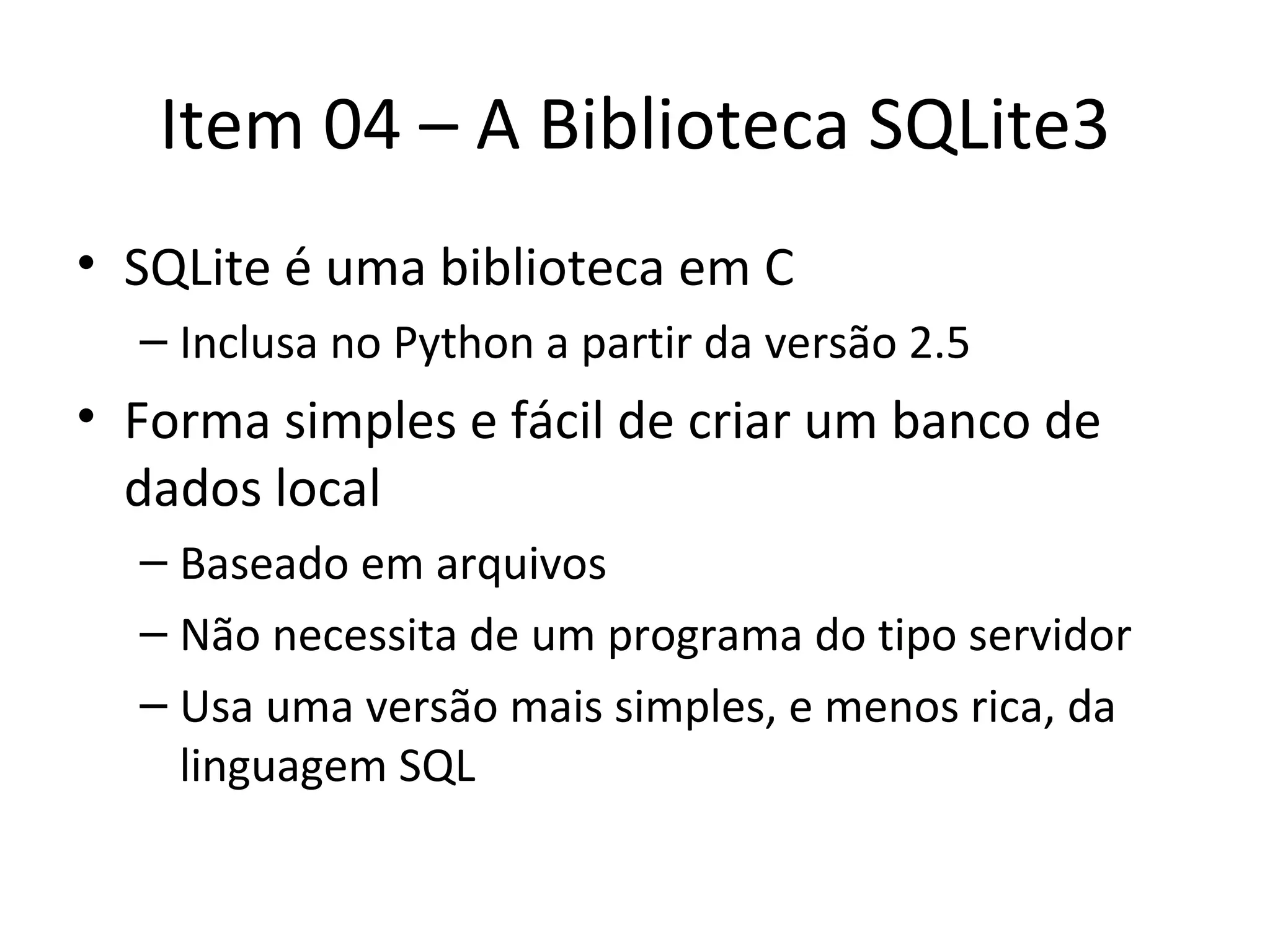 Item 04 – A Biblioteca SQLite3 SQLite é uma biblioteca em C Inclusa no Python a partir da versão 2.5 Forma simples e fácil de criar um banco de dados local Baseado em arquivos Não necessita de um programa do tipo servidor Usa uma versão mais simples, e menos rica, da linguagem SQL 