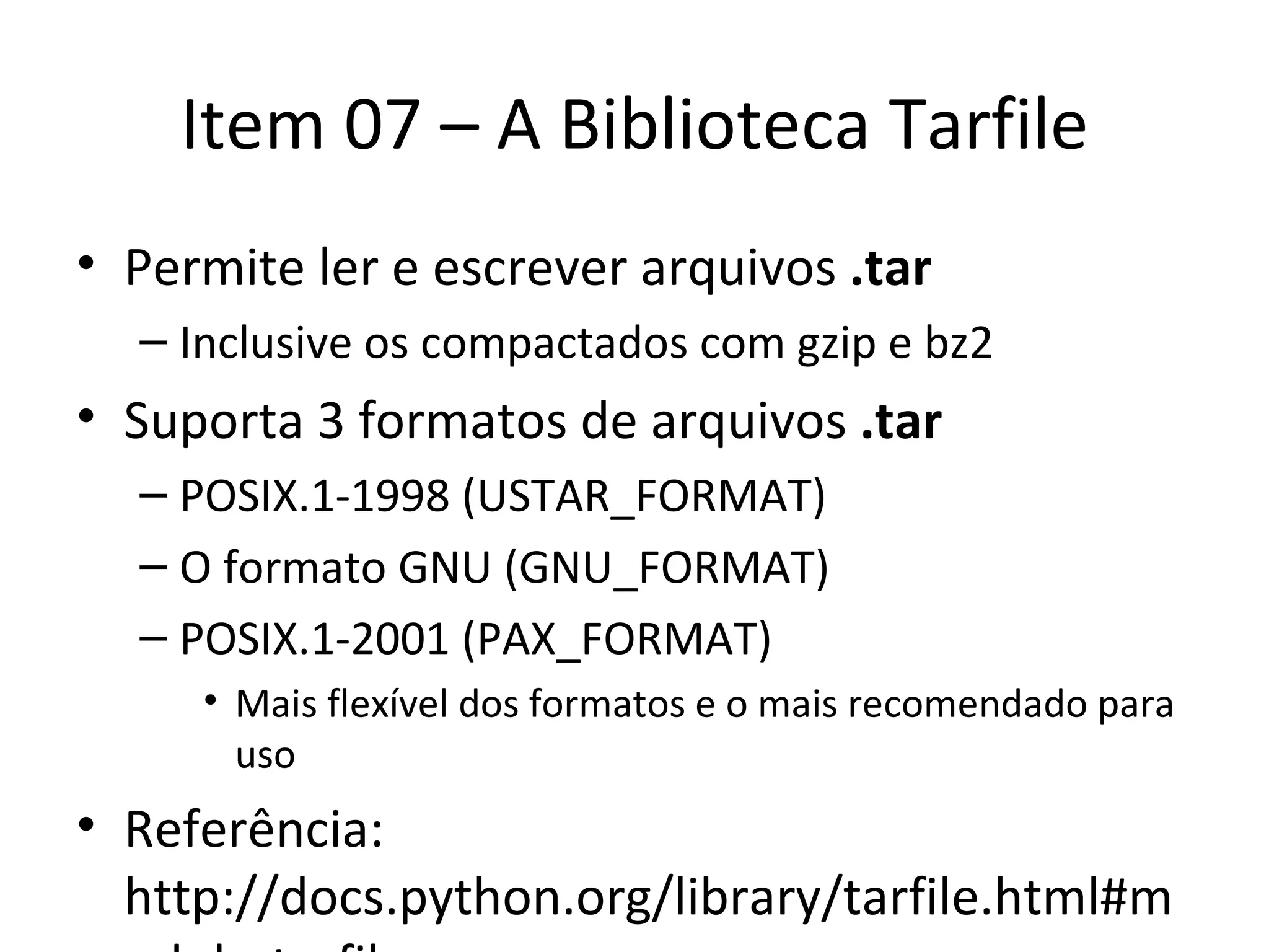 Item 07 – A Biblioteca Tarfile Permite ler e escrever arquivos  .tar Inclusive os compactados com gzip e bz2 Suporta 3 formatos de arquivos  .tar POSIX.1-1998 (USTAR_FORMAT) O formato GNU (GNU_FORMAT) POSIX.1-2001 (PAX_FORMAT) Mais flexível dos formatos e o mais recomendado para uso Referência: http://docs.python.org/library/tarfile.html#module-tarfile 