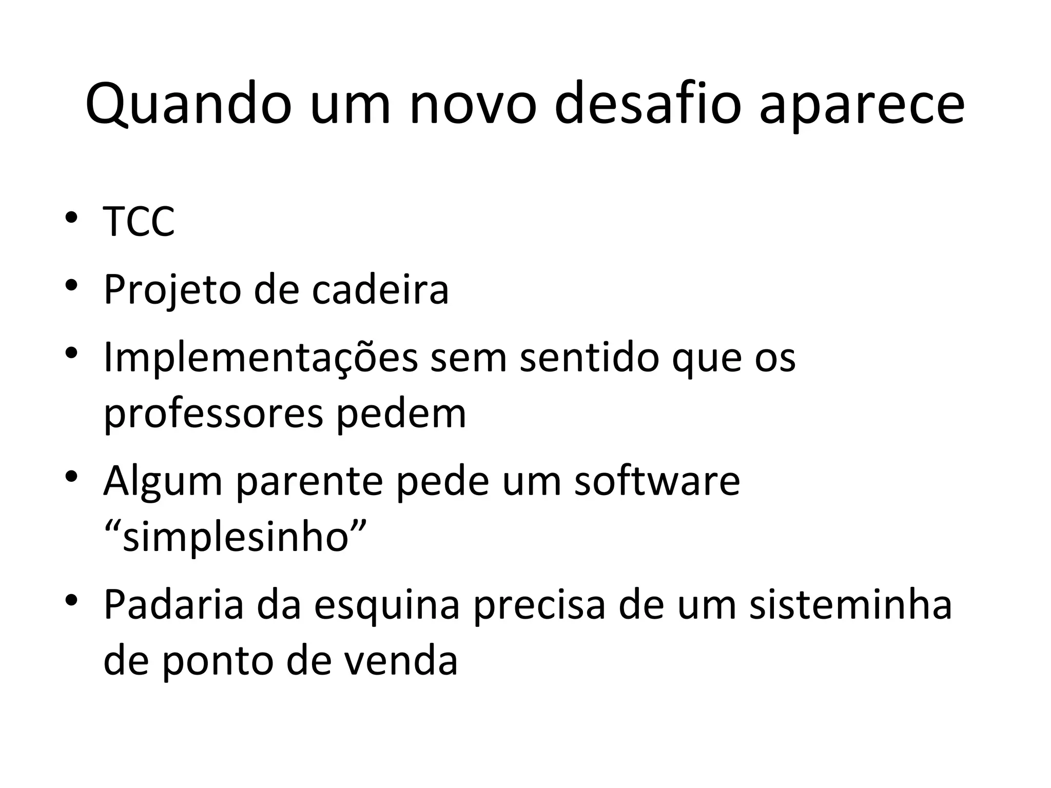 Quando um novo desafio aparece TCC Projeto de cadeira Implementações sem sentido que os professores pedem Algum parente pede um software “simplesinho” Padaria da esquina precisa de um sisteminha de ponto de venda 