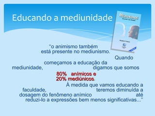 Educando a mediunidade    ‘‘o animismo também                                                                                                           está presente no mediunismo.                                                                        Quando começamos a educação da mediunidade,                                   digamos que somos                                                                                               80%   anímicos e                                                                                           20% mediúnicos.                                                                       À medida que vamos educando a faculdade,                                   teremos diminuída a dosagem do fenômeno anímico                               até reduzi-lo a expressões bem menos significativas...’’