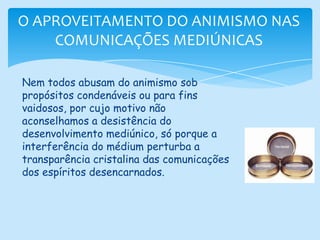 O APROVEITAMENTO DO ANIMISMO NAS COMUNICAÇÕES MEDIÚNICASNem todos abusam do animismo sob propósitos condenáveis ou para fins vaidosos, por cujo motivo não aconselhamos a desistência do desenvolvimento mediúnico, só porque a interferência do médium perturba a transparência cristalina das comunicações dos espíritos desencarnados.