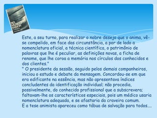 Este, a seu turno, para realizar o nobre desejo que o anima, vê-se compelido, em face das circunstância, a por de lado a nomenclatura oficial, a técnica científica, o patrimônio de palavras que lhe é peculiar, as definições novas, a ficha de renome, que lhe coroa a memória nos círculos dos conhecidos e dos clientes."" O presidente da sessão, seguido pelos demais companheiros, iniciou o estudo e debate da mensagem. Concordou-se em que era edificante na essência, mas não apresentava índices concludentes da identificação individual; não procedia, possivelmente, do conhecido profissional que a subscrevera; faltavam-lhe os característicos especiais, pois um médico usaria nomenclatura adequada, e se afastaria da craveira comum.E a tese animista apareceu como tábua de salvação para todos....