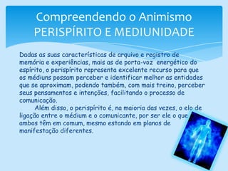 Compreendendo o AnimismoPERISPÍRITO E MEDIUNIDADEDadas as suas características de arquivo e registro de memória e experiências, mais as de porta-voz  energético do espírito, o perispírito representa excelente recurso para que os médiuns possam perceber e identificar melhor as entidades que se aproximam, podendo também, com mais treino, perceber seus pensamentos e intenções, facilitando o processo de comunicação.        Além disso, o perispírito é, na maioria das vezes, o elo de ligação entre o médium e o comunicante, por ser ele o que ambos têm em comum, mesmo estando em planos de manifestação diferentes.
