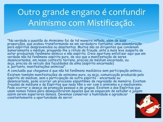 Outro grande engano é confundir Animismo com Mistificação."Na verdade a questão do Animismo foi de tal maneira inflada, além de suas proporções, que acabou transformando-se em verdadeiro fantasma, uma assombração para espíritas desprevenidos ou desatentos. Muitos são os dirigentes que condenam sumariamente o médium, pregando-lhe o rótulo de fraude, ante a mais leve suspeita de estar produzindo fenômeno anímico e não espírita. Creio oportuno enfatizar aqui que em verdade não há fenômeno espírita puro, de vez que a manifestação de seres desencarnados, em nosso contexto terreno, precisa do médium encarnado, ou seja, precisa do veículo das faculdades da alma (espírito encarnado) e, portanto, manifestações anímicas".A conclusão que chegamos é que não há fenômeno mediúnico sem participação anímica. Existem também manifestações de animismo puro, ou seja, comunicação produzida pelo espírito do médium, sem a participação de outro espírito - encarnado ou desencarnado, pode ocorrer um processo espontâneo de regressão de memória. Existem fraudes de médiuns e de Espíritos que nada têm a ver com o animismo e o mediunismo. Pode ocorrer o desejo de promoção pessoal e de grupos. Existem a dos Espíritos que usam nomes falsos para desequilibrarem àqueles que se esquecem de estudar e julgam assim serem superiores demais. Devemos conservar a humildade e agradecer constantemente a oportunidade de servir